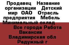 Продавец › Название организации ­ Детский мир, ОАО › Отрасль предприятия ­ Мебель › Минимальный оклад ­ 27 000 - Все города Работа » Вакансии   . Владимирская обл.,Радужный г.